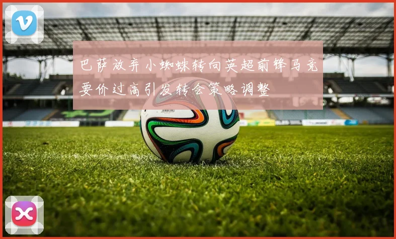 巴萨放弃小蜘蛛转向英超前锋马竞要价过高引发转会策略调整