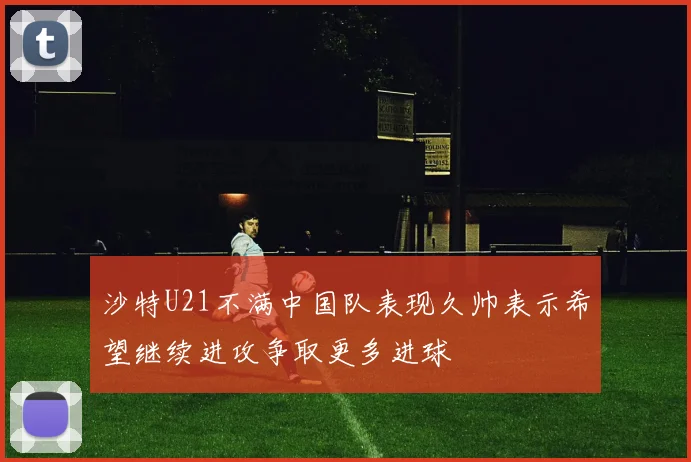 沙特U21不满中国队表现久帅表示希望继续进攻争取更多进球