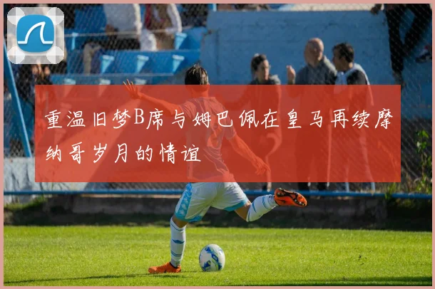 重温旧梦B席与姆巴佩在皇马再续摩纳哥岁月的情谊