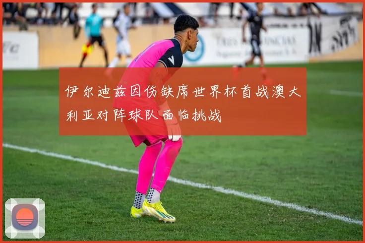 伊尔迪兹因伤缺席世界杯首战澳大利亚对阵球队面临挑战