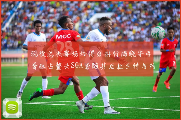 现役总决赛场均得分排行揭晓字母哥独占鳌头SGA紧随其后杜兰特与约基奇争夺第三
