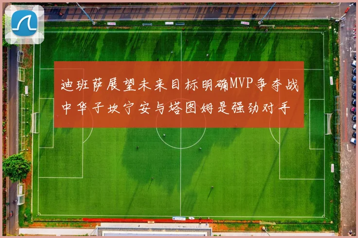 迪班萨展望未来目标明确MVP争夺战中华子坎宁安与塔图姆是强劲对手