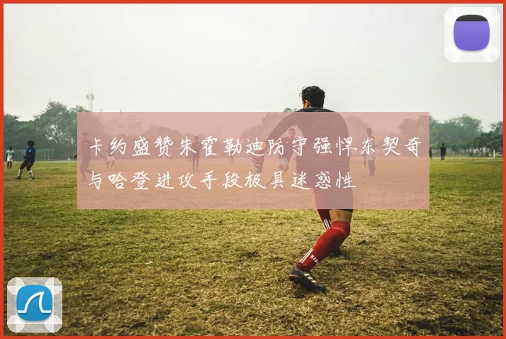 卡约盛赞朱霍勒迪防守强悍东契奇与哈登进攻手段极具迷惑性