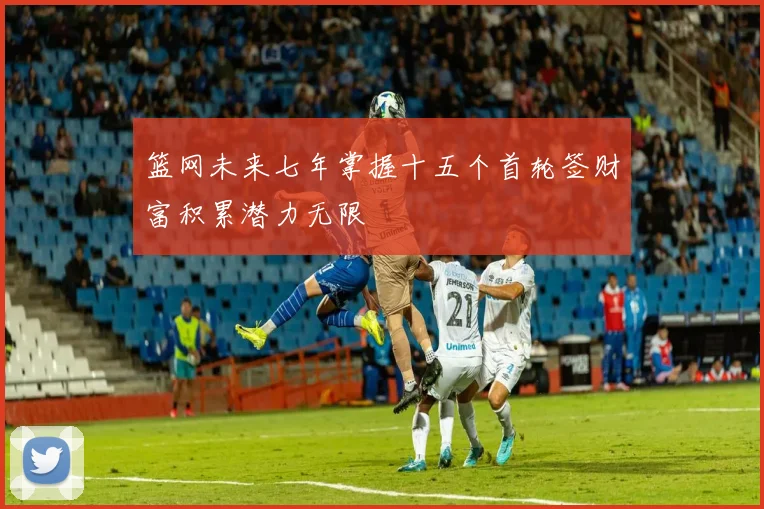 篮网未来七年掌握十五个首轮签财富积累潜力无限