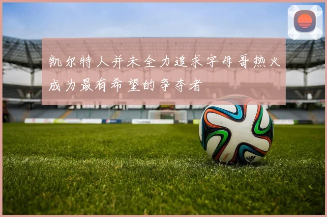 凯尔特人并未全力追求字母哥热火成为最有希望的争夺者