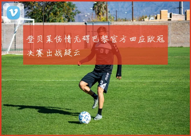 登贝莱伤情无碍巴黎官方回应欧冠决赛出战疑云