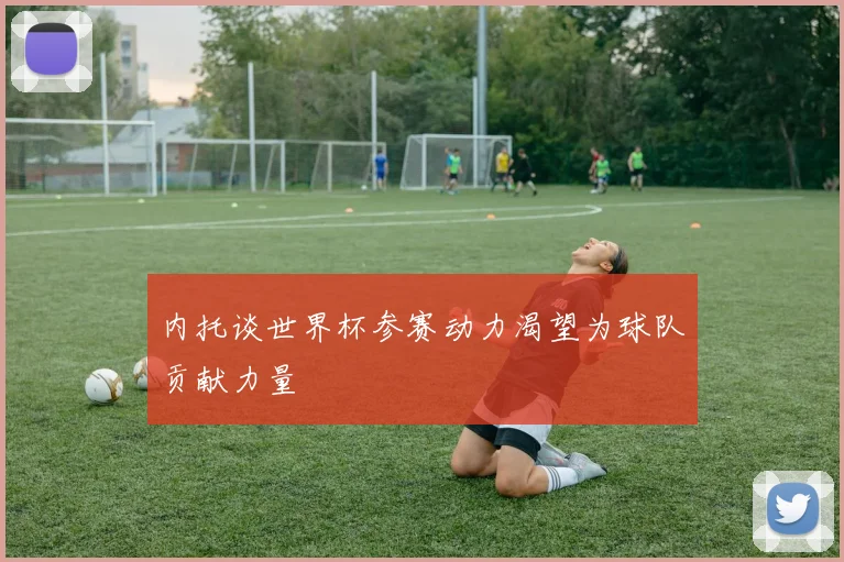 内托谈世界杯参赛动力渴望为球队贡献力量
