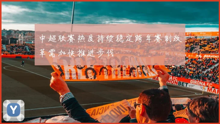中超联赛热度持续稳定跨年赛制改革需加快推进步伐