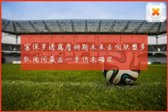 富保罗透露詹姆斯未来去向联盟多队询问最后一季仍未确定