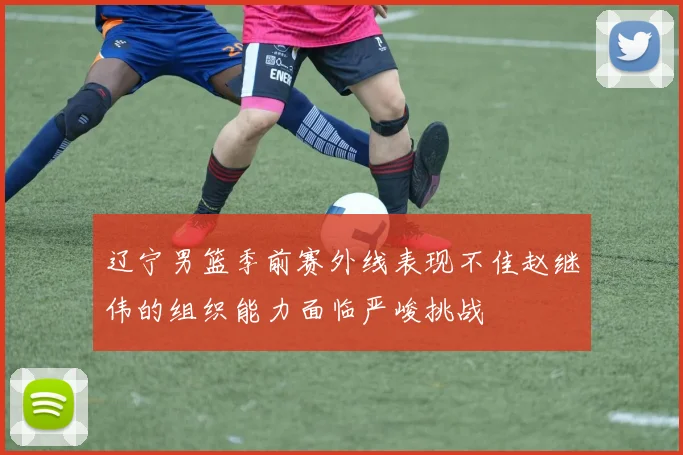 辽宁男篮季前赛外线表现不佳赵继伟的组织能力面临严峻挑战