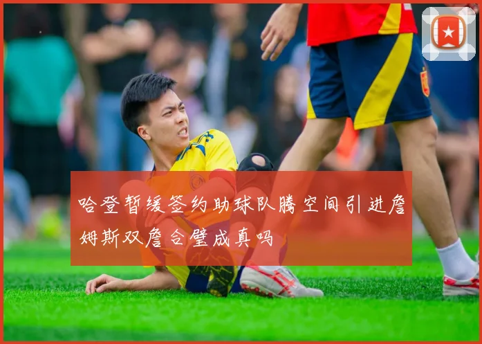 哈登暂缓签约助球队腾空间引进詹姆斯双詹合璧成真吗